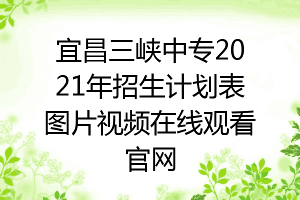 宜昌三峡中专2021年招生计划表图片视频在线观看官网