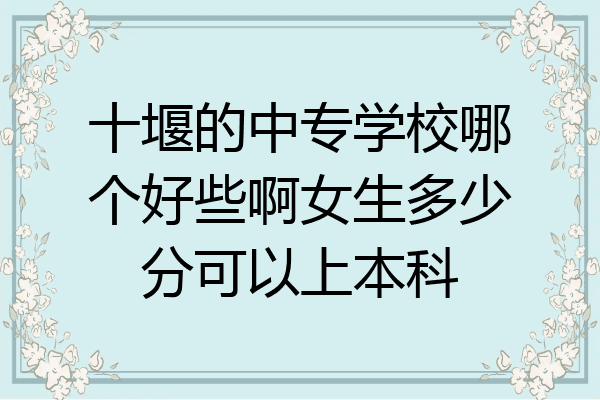 十堰的中专学校哪个好些啊女生多少分可以上本科