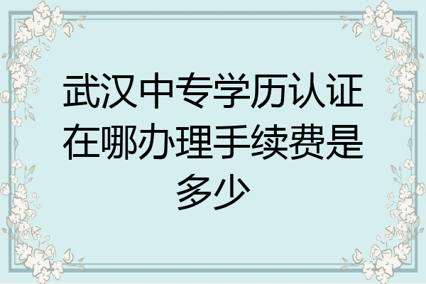 武汉中专学历认证在哪办理手续费是多少