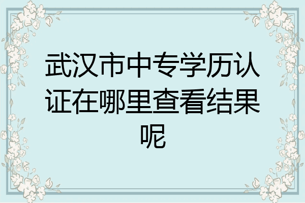 武汉市中专学历认证在哪里查看结果呢