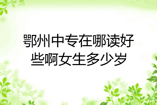 鄂州中专在哪读好些啊女生多少岁