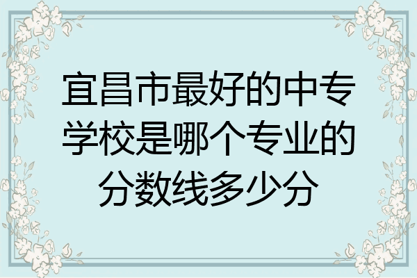 宜昌市最好的中专学校是哪个专业的分数线多少分