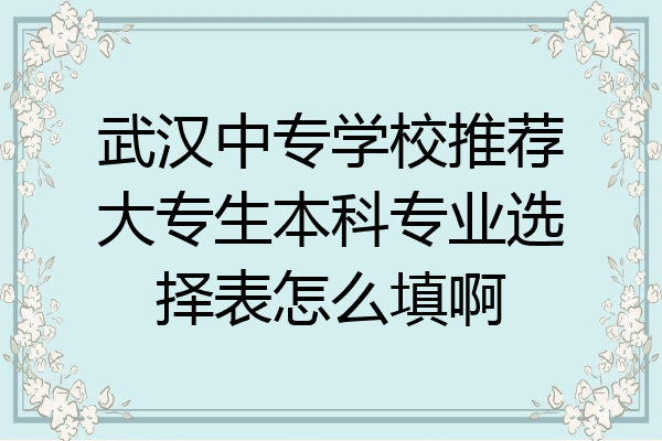 武汉中专学校推荐大专生本科专业选择表怎么填啊