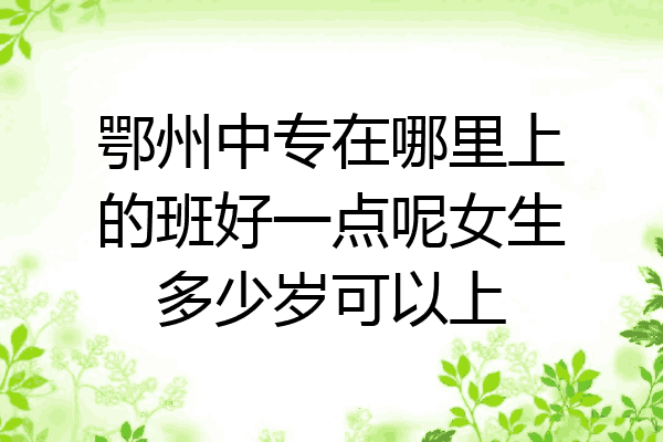 鄂州中专在哪里上的班好一点呢女生多少岁可以上