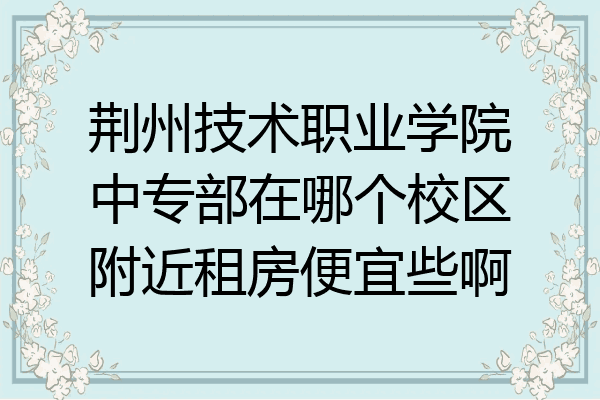 荆州技术职业学院中专部在哪个校区附近租房便宜些啊