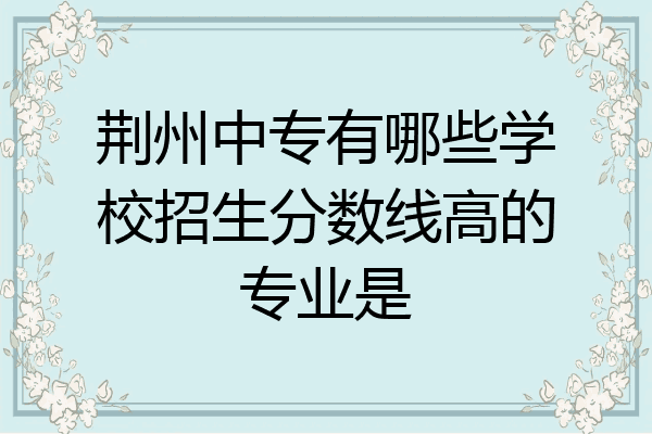 荆州中专有哪些学校招生分数线高的专业是