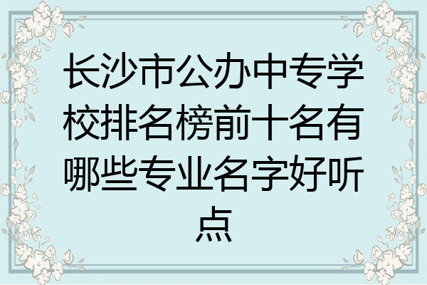 长沙市公办中专学校排名榜前十名有哪些专业名字好听点