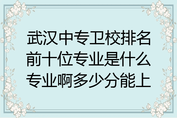 武汉中专卫校排名前十位专业是什么专业啊多少分能上
