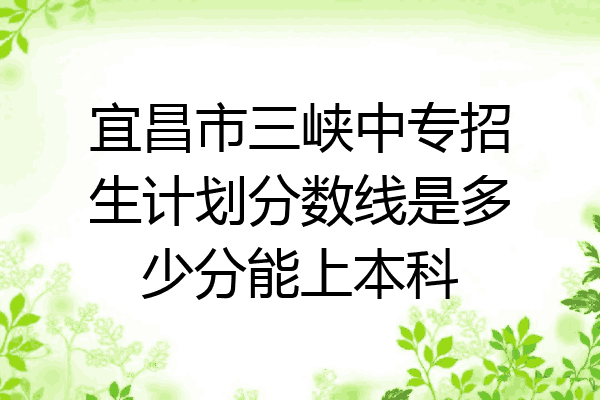 宜昌市三峡中专招生计划分数线是多少分能上本科
