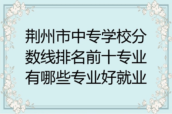 荆州市中专学校分数线排名前十专业有哪些专业好就业