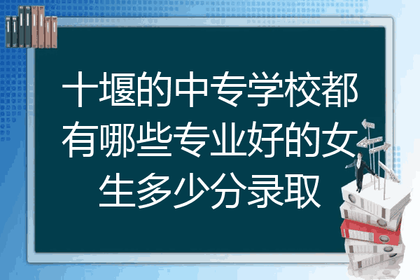 十堰的中专学校都有哪些专业好的女生多少分录取