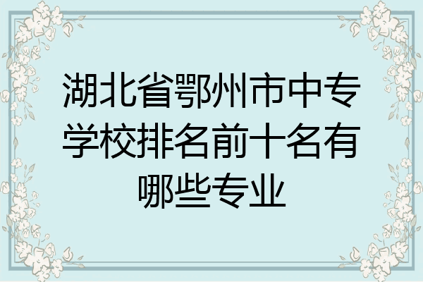 湖北省鄂州市中专学校排名前十名有哪些专业