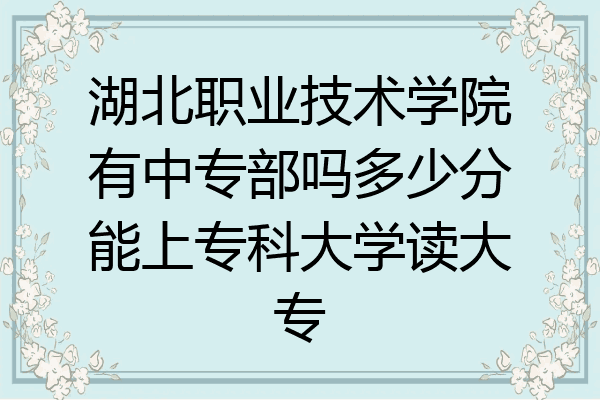 湖北职业技术学院有中专部吗多少分能上专科大学读大专