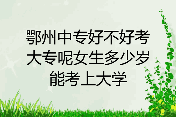 鄂州中专好不好考大专呢女生多少岁能考上大学