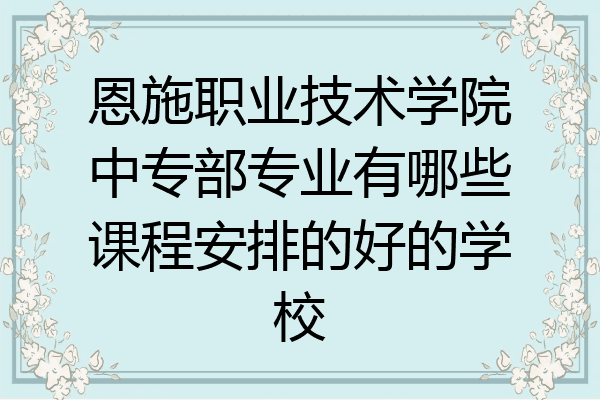 恩施职业技术学院中专部专业有哪些课程安排的好的学校