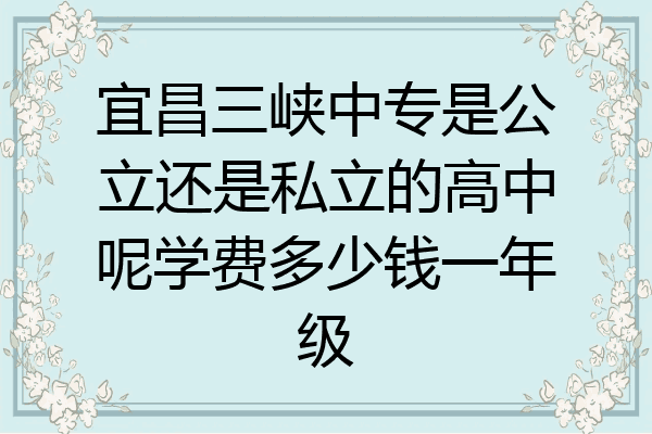 宜昌三峡中专是公立还是私立的高中呢学费多少钱一年级