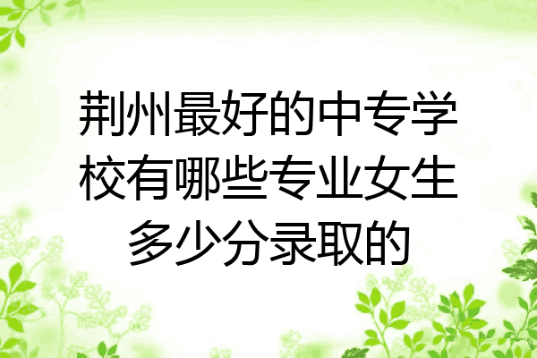 荆州最好的中专学校有哪些专业女生多少分录取的