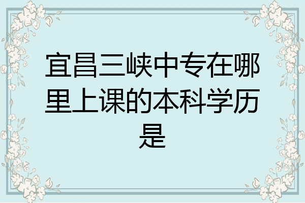 宜昌三峡中专在哪里上课的本科学历是
