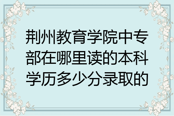 荆州教育学院中专部在哪里读的本科学历多少分录取的