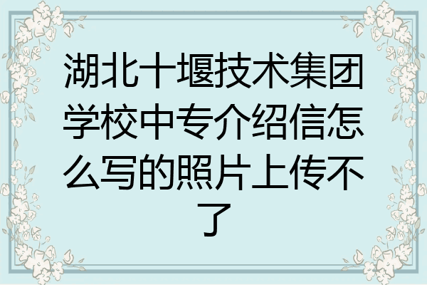 湖北十堰技术集团学校中专介绍信怎么写的照片上传不了