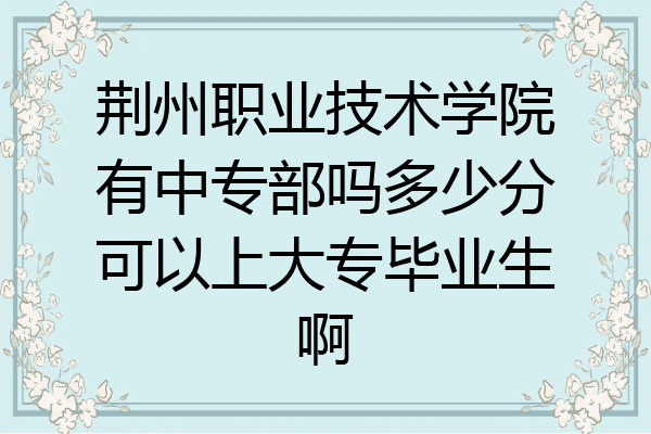 荆州职业技术学院有中专部吗多少分可以上大专毕业生啊