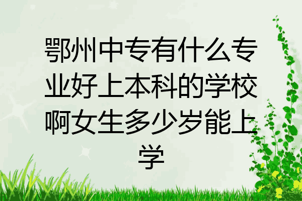 鄂州中专有什么专业好上本科的学校啊女生多少岁能上学
