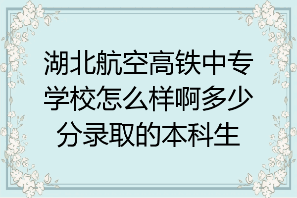 湖北航空高铁中专学校怎么样啊多少分录取的本科生