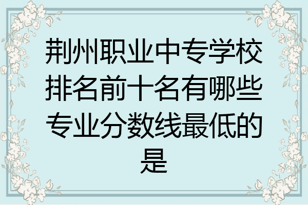 荆州职业中专学校排名前十名有哪些专业分数线最低的是