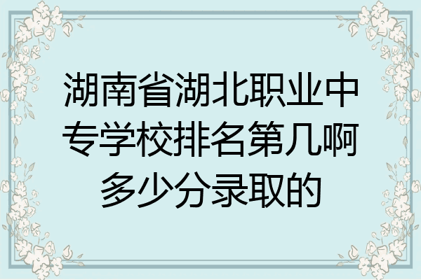 湖南省湖北职业中专学校排名第几啊多少分录取的
