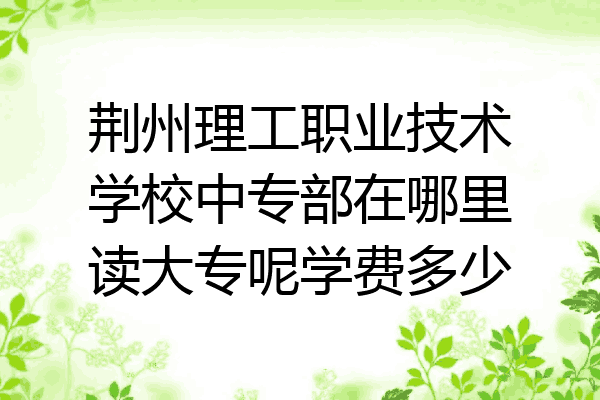 荆州理工职业技术学校中专部在哪里读大专呢学费多少
