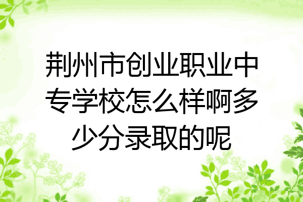 荆州市创业职业中专学校怎么样啊多少分录取的呢