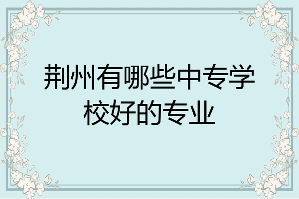 荆州有哪些中专学校好的专业