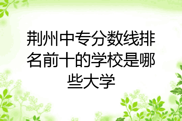 荆州中专分数线排名前十的学校是哪些大学