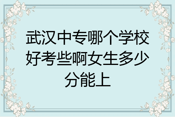 武汉中专哪个学校好考些啊女生多少分能上