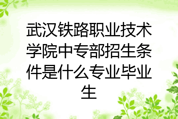 武汉铁路职业技术学院中专部招生条件是什么专业毕业生