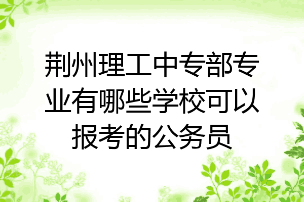 荆州理工中专部专业有哪些学校可以报考的公务员