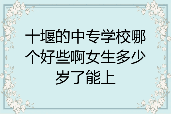 十堰的中专学校哪个好些啊女生多少岁了能上