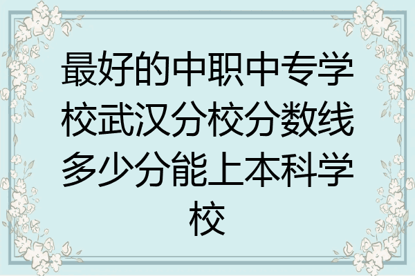最好的中职中专学校武汉分校分数线多少分能上本科学校