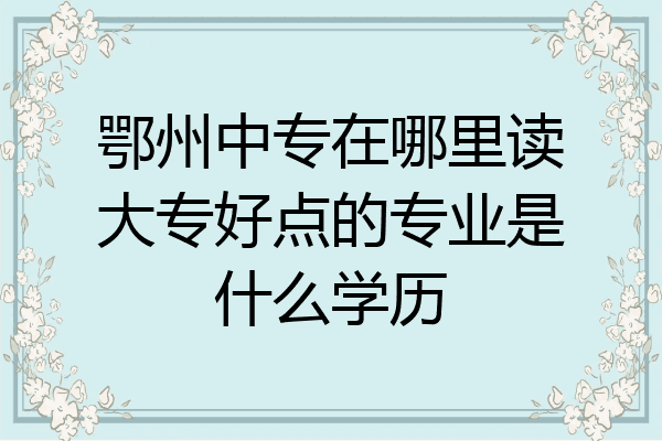 鄂州中专在哪里读大专好点的专业是什么学历