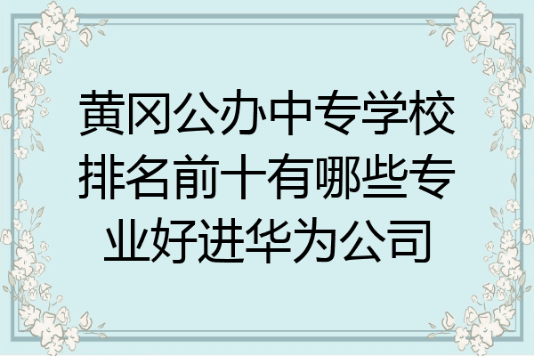 黄冈公办中专学校排名前十有哪些专业好进华为公司