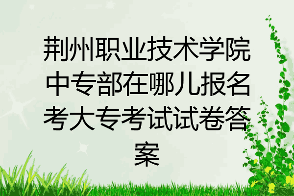 荆州职业技术学院中专部在哪儿报名考大专考试试卷答案