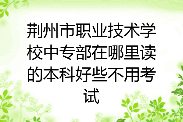 荆州市职业技术学校中专部在哪里读的本科好些不用考试