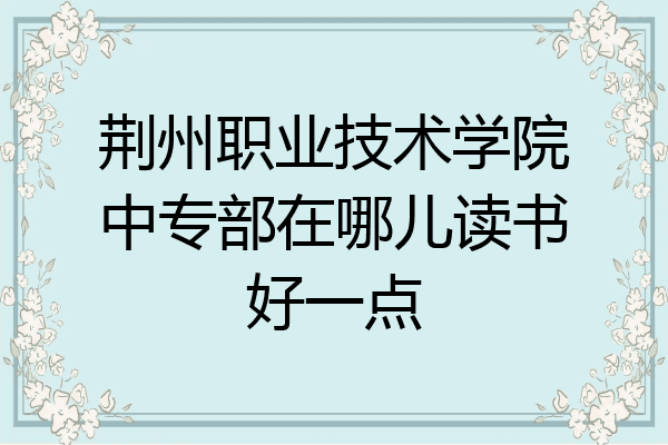 荆州职业技术学院中专部在哪儿读书好一点