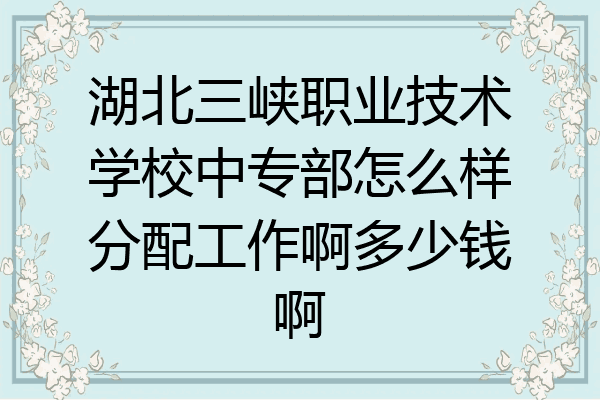 湖北三峡职业技术学校中专部怎么样分配工作啊多少钱啊