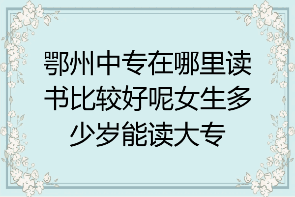 鄂州中专在哪里读书比较好呢女生多少岁能读大专