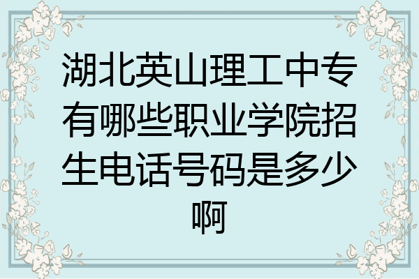 湖北英山理工中专有哪些职业学院招生电话号码是多少啊
