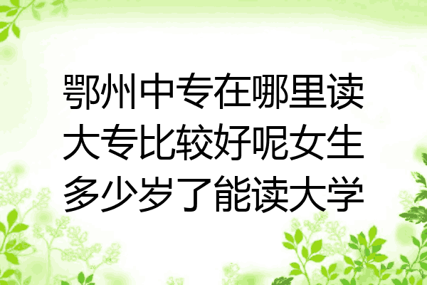 鄂州中专在哪里读大专比较好呢女生多少岁了能读大学