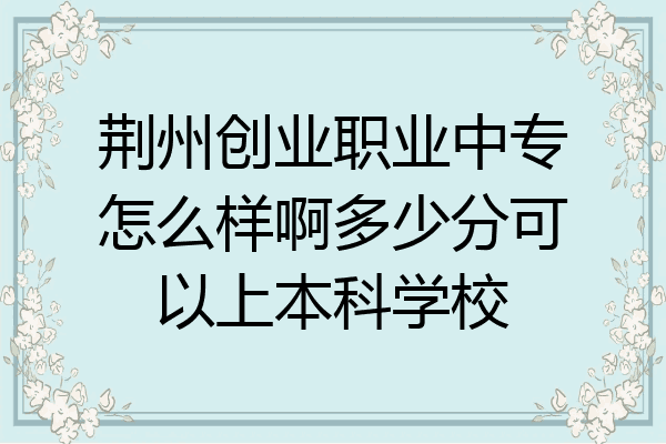 荆州创业职业中专怎么样啊多少分可以上本科学校