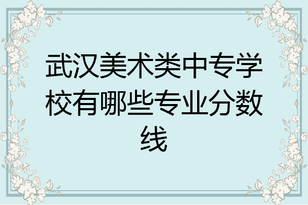 武汉美术类中专学校有哪些专业分数线