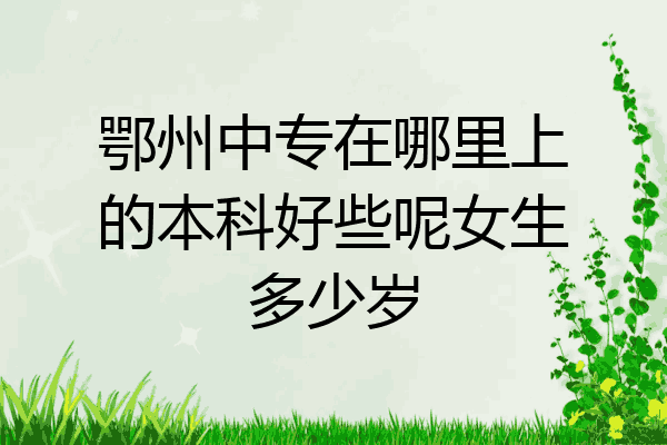 鄂州中专在哪里上的本科好些呢女生多少岁